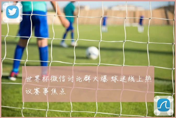 世界杯微信讨论群火爆 球迷线上热议赛事焦点
