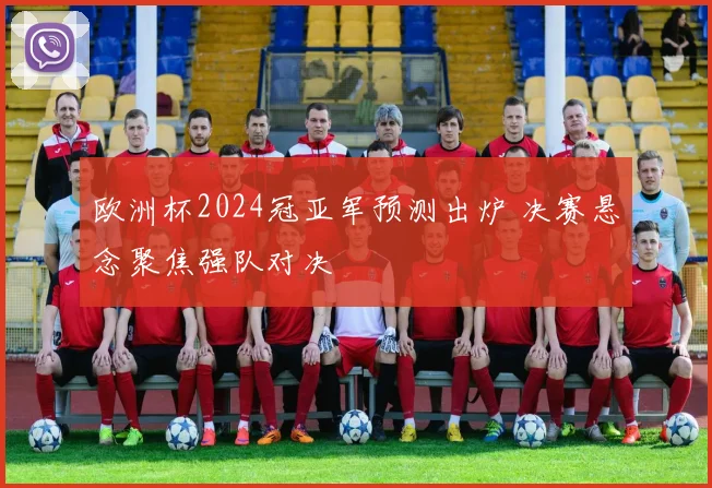 欧洲杯2024冠亚军预测出炉 决赛悬念聚焦强队对决