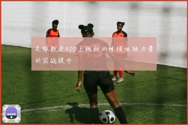 足球教学app上线新训练模块助力青训实战提升