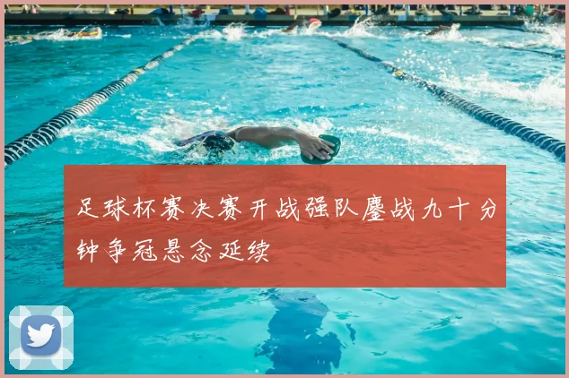 足球杯赛决赛开战强队鏖战九十分钟争冠悬念延续