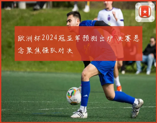 欧洲杯2024冠亚军预测出炉 决赛悬念聚焦强队对决