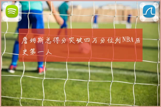 詹姆斯总得分突破四万分位列NBA历史第一人