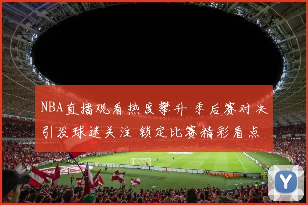 NBA直播观看热度攀升 季后赛对决引发球迷关注 锁定比赛精彩看点