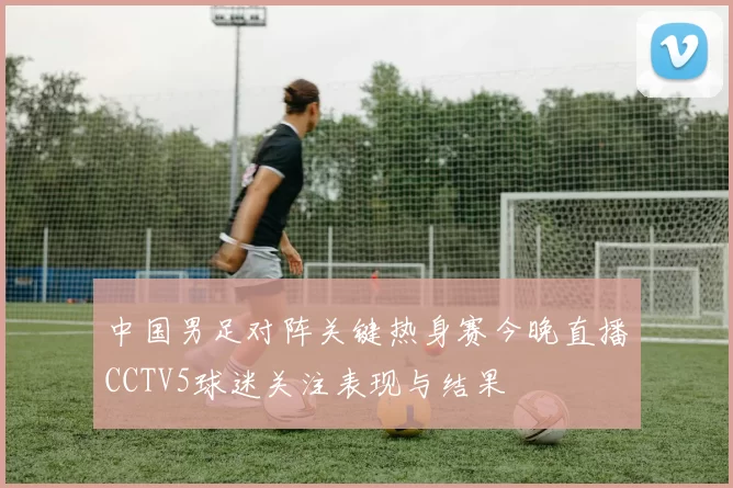 中国男足对阵关键热身赛今晚直播CCTV5球迷关注表现与结果