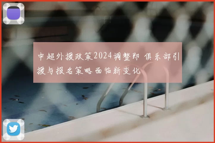中超外援政策2024调整即 俱乐部引援与报名策略面临新变化