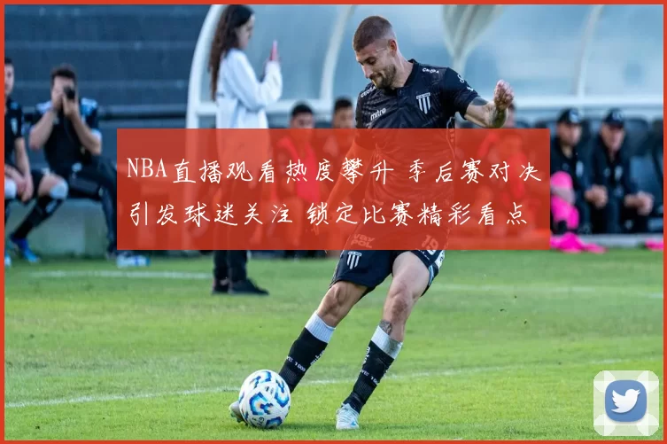NBA直播观看热度攀升 季后赛对决引发球迷关注 锁定比赛精彩看点