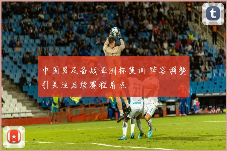 中国男足备战亚洲杯集训 阵容调整引关注后续赛程看点