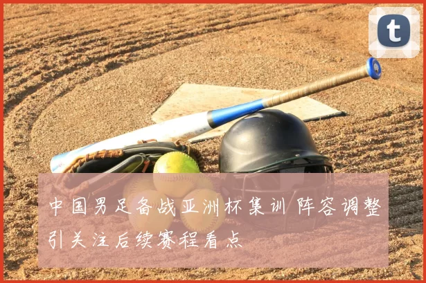 中国男足备战亚洲杯集训 阵容调整引关注后续赛程看点