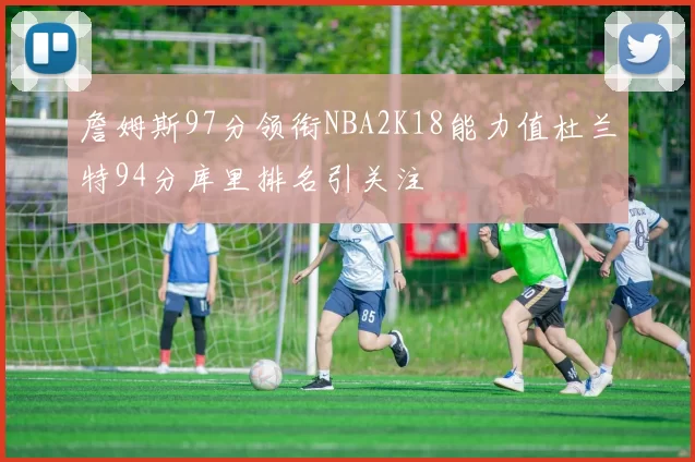 詹姆斯97分领衔NBA2K18能力值杜兰特94分库里排名引关注