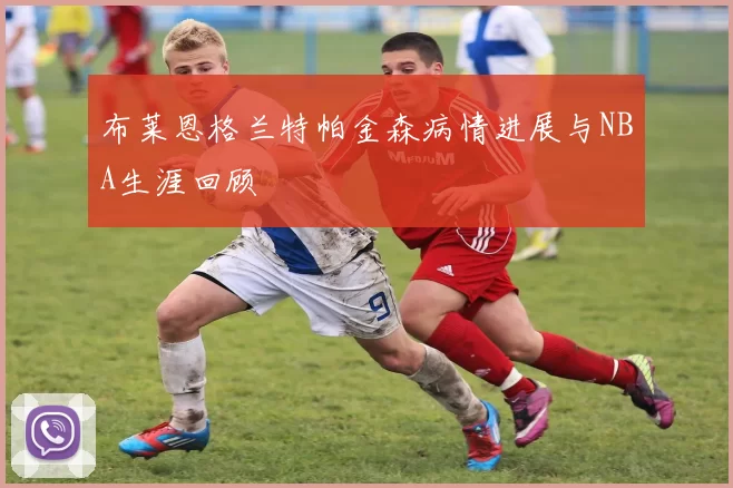 布莱恩格兰特帕金森病情进展与NBA生涯回顾