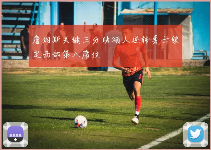 詹姆斯关键三分助湖人逆转勇士锁定西部第八席位