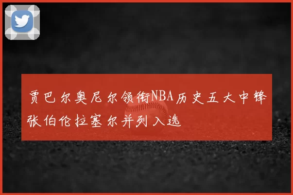 贾巴尔奥尼尔领衔NBA历史五大中锋张伯伦拉塞尔并列入选