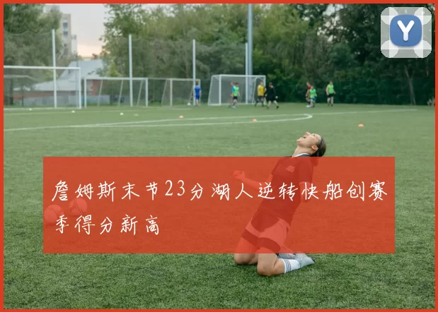 詹姆斯末节23分湖人逆转快船创赛季得分新高